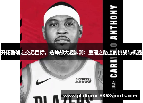 开拓者确定交易目标，选帅却大起波澜：重建之路上的挑战与机遇