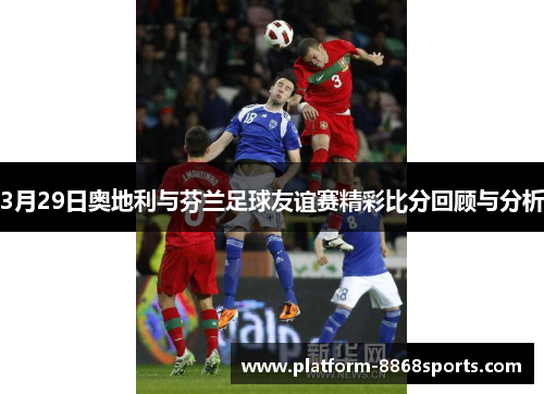 3月29日奥地利与芬兰足球友谊赛精彩比分回顾与分析